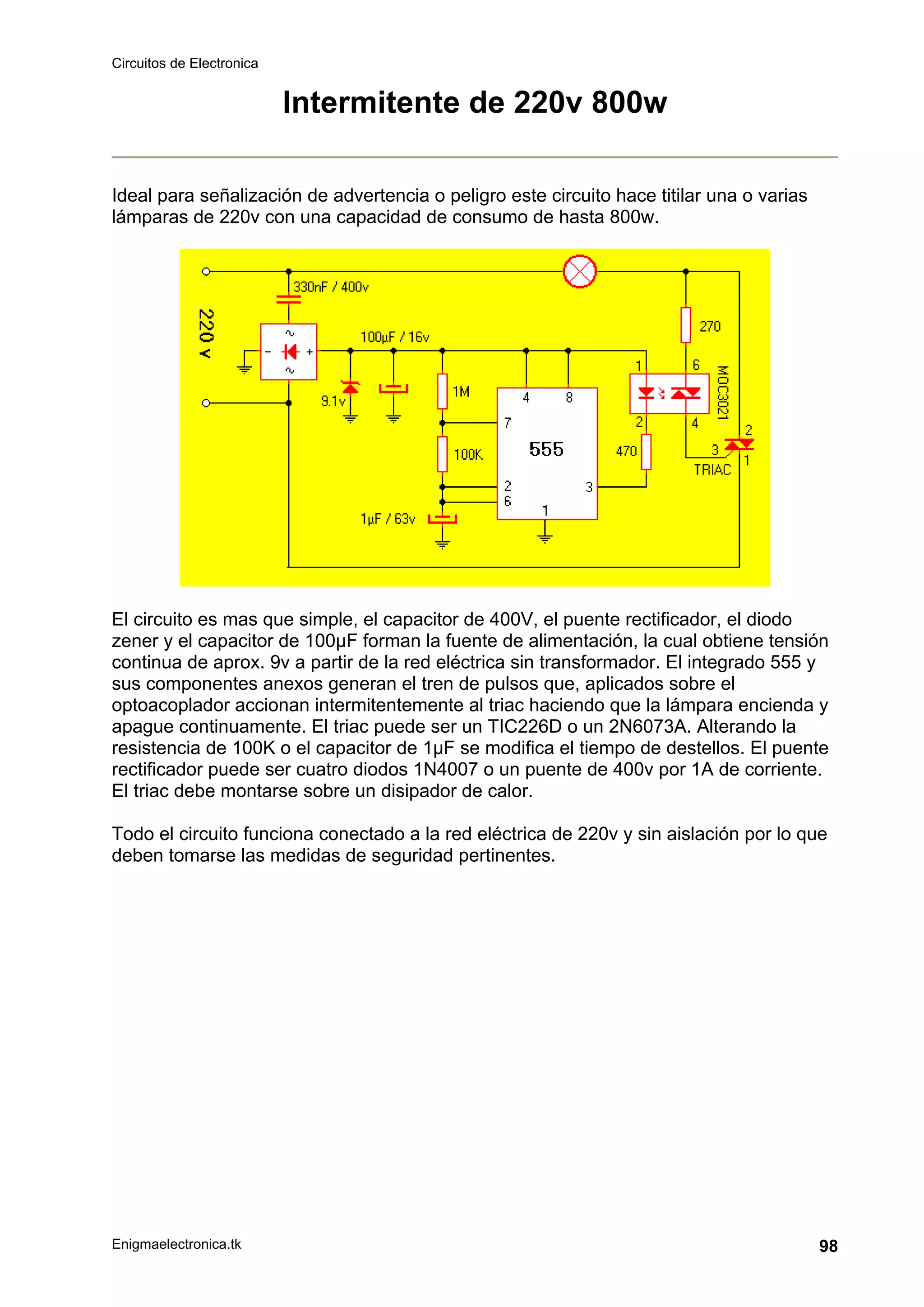 Circuitos de Electronica
Enigmaelectronica.tk 98
Intermitente de 220v 800w
Ideal para señalización de advertencia o peligro este circuito hace titilar una o varias
lámparas de 220v con una capacidad de consumo de hasta 800w.
El circuito es mas que simple, el capacitor de 400V, el puente rectificador, el diodo
zener y el capacitor de 100µF forman la fuente de alimentación, la cual obtiene tensión
continua de aprox. 9v a partir de la red eléctrica sin transformador. El integrado 555 y
sus componentes anexos generan el tren de pulsos que, aplicados sobre el
optoacoplador accionan intermitentemente al triac haciendo que la lámpara encienda y
apague continuamente. El triac puede ser un TIC226D o un 2N6073A. Alterando la
resistencia de 100K o el capacitor de 1µF se modifica el tiempo de destellos. El puente
rectificador puede ser cuatro diodos 1N4007 o un puente de 400v por 1A de corriente.
El triac debe montarse sobre un disipador de calor.
Todo el circuito funciona conectado a la red eléctrica de 220v y sin aislación por lo que
deben tomarse las medidas de seguridad pertinentes.
 