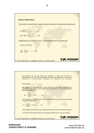 4

7

Balance Metalúrgico
De acuerdo a la definición anterior podemos escribir las siguientes ecuaciones:

A = B+C .....................(1)
Aa = Bb + Cc..................(2)
Multiplicado la ecuación (1) por c y sustrayéndole de la (2) tenemos:
A (a-c) = B (b c)
(a c)
(b-c)
A
b -c
=
B
a -c

.............(3)

Dr. Cristian Vargas Riquelme - cvargas@expo.intercade.org - Consultor Intercade

8

Dr. Cristian Vargas Riquelme - cvargas@expo.intercade.org - Consultor Intercade

INTERCADE
CONSULTANCY & TRAINING

www.intercade.org
contacto@intercade.org

 