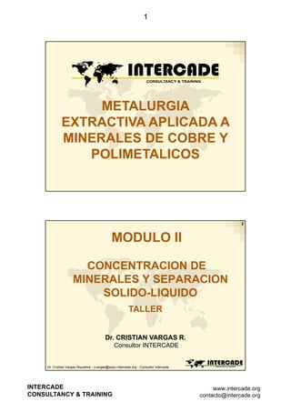 1

METALURGIA
EXTRACTIVA APLICADA A
MINERALES DE COBRE Y
POLIMETALICOS

2

MODULO II
CONCENTRACION DE
MINERALES Y SEPARACION
SOLIDO-LIQUIDO
TALLER
Dr. CRISTIAN VARGAS R.
Consultor INTERCADE

Dr. Cristian Vargas Riquelme - cvargas@expo.intercade.org - Consultor Intercade

INTERCADE
CONSULTANCY & TRAINING

www.intercade.org
contacto@intercade.org

 