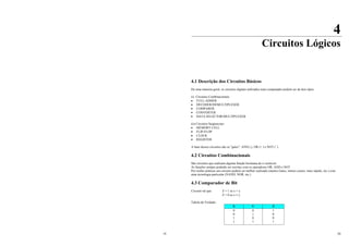 19 20
4
Circuitos Lógicos
4.1 Descrição dos Circuitos Básicos
De uma maneira geral, os circuitos digitais utilizados num computador podem ser de dois tipos:
(i) Circuitos Combinacionais
• FULL-ADDER
• DECODER/DEMULTIPLEXER
• COMPARER
• CONVERTER
• DATA SELECTOR/MULTIPLEXER
(ii) Circuitos Seqüenciais
• MEMORY CELL
• FLIP-FLOP
• CLOCK
• REGISTER
A base desses circuitos são os "gates": AND (.), OR (+ ) e NOT (¯)
4.2 Circuitos Combinacionais
São circuitos que realizam alguma função booleana de n variáveis
As funções sempre poderão ser escritas com os operadores OR, AND e NOT
Por razões práticas um circuito poderá ser melhor realizado (menos Gates, menos custos, mais rápido, etc.) com
uma tecnologia particular (NAND, NOR, etc.)
4.3 Comparador de Bit
Circuito tal que: Z = 1 se x = y
Z = 0 se x ≠ y
Tabela da Verdade:
X Y Z
0
0
1
1
0
1
0
1
1
0
0
1
 