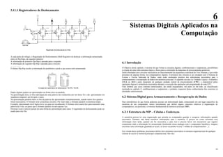 33
5.11.1 Registradores de Deslocamento
V7
5V
V4
5V
U5A
S
J
CP
K
R
Q
_
Q
U4B
S
J
CP
K
R
Q
_
Q
U4A
S
J
CP
K
R
Q
_
Q
U3B
S
J
CP
K
R
Q
_
Q
U3A
CP1
CP2
Q1
Q2
V6
Q3
Q2
Q1
Q0
+V
V5
5V
Registrador de deslocamento de 4 bits
A cada pulso de relógio, o Registrador de Deslocamento (Shift Register) irá deslocar a informação armazenada
entre os flip-flops, da seguinte maneira:
A informação do primeiro flip-flop é passada para o segundo
A informação do segundo flip-flop é passada para o terceiro
....................
O último flip-flop recebe a informação do penúltimo e perde a que estava nele armazenada
74LS96
S
PE
CP
PstA
PstB
PstC
PstD
PstE
MR
QA
QB
QC
QD
QE
U8
74LS95
S
CP1
CP2
D3
D2
D1
D0
DS
Q3
Q2
Q1
Q0
U9
Exemplos de registradores de deslocamento: 74LS95 e 74LS96
Dados digitais podem ser apresentados na forma série ou paralela.
Na apresentação série, os bits individuais de uma palavra são conduzidos por um único fio e são apresentados em
seqüência temporal, um bit após o outro.
Na apresentação paralela todos os bits da palavra são apresentados simultaneamente, usando tantos fios quantos
forem necessários. O formato série economiza circuitos. Por outro lado, o formato paralelo economiza tempo.
Exemplo: determinado nível lógico leva 1µs para ser reconhecido. O formato série usaria 8µs para transmitir uma
palavra de 8 bits, ao passo que o formato paralelo levaria apenas 1µs.
Diversas vezes é preciso passar de uma forma de apresentação para outra. O registrador de deslocamento pode ser
usado para este fim.
34
6
Sistemas Digitais Aplicados na
Computação
6.1 Introdução
O Objetivo deste capítulo, é mostrar de que forma os circuitos digitais, combinacionais e seqüenciais, possibilitam
a criação de uma infra-estrutura lógica e física para a construção de máquinas de processamento genéricas.
Serão abordados dois circuitos necessários ao funcionamento da arquitetura conceitual de Von Neuman, e que estão
presentes de alguma forma, nos computadores digitais. O primeiro dos circuitos a ser estudado será o Sistema de
Leitura e Escrita Indexada de Dados, onde serão mostrados projetos dos subsistemas necessários para o
armazenamento e recuperação de dados em memória principal. O segundo circuito é a Unidade Lógica e Aritmética
(ULA ou ALU), parte integrante de qualquer unidade central de processamento (CPU), e responsável pelas
operações lógicas e aritméticas necessárias durante a execução das operações pré-programadas de uma CPU.
Vale lembrar que esses sistemas mencionados, são ainda enquadrados, em parte ou em todo, na classificação
mostrada no capítulo 4: combinacionais e seqüenciais, e portanto, requerem pleno conhecimento dos conceitos já
abordados anteriormente.
6.2 Sistema Digital para Armazenamento e Recuperação de Dados
Para entendermos de que forma podemos acessar um determinado dado, armazenado em um lugar específico da
memória de um computador, temos inicialmente que definir alguns conceitos relativos à organização de
computadores, em particular, a estrutura fundamental da memória principal (MP).
6.2.1 Estrutura da MP – Células e Endereços
A memória precisa ter uma organização que permita ao computador guardar e recuperar informações quando
necessário. Portanto, não basta transferir informações para a memória. É preciso ter como encontrar essa
informação mais tarde, quando ela for necessária, e para isso é preciso haver um mecanismo que registre
exatamente onde a informação foi armazenada (lembrando nossa analogia com o computador hipotético, imagine
encontrar uma informação guardada ao acaso, se nosso escaninho tivesse 1 milhão de compartimentos ...).
Em virtude desse problema, precisamos definir dois elementos necessários à estrutura organizacional de qualquer
sistema de acesso à memória principal computacional. São eles:
 