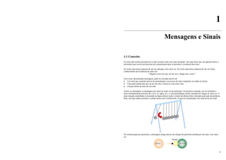 4
1
Mensagens e Sinais
1.1 Conceito
Os seres não seriam perceptíveis se não existisse entre eles uma interação. Isto quer dizer que, de alguma forma, é
necessário que ocorra um processo de comunicação para se perceber a existência dos seres.
Só existe uma única maneira de um ser interagir com outro ser. Só existe uma única maneira de um ser tomar
conhecimento da existência de outro ser:
"Alguma coisa tem que sair de um e chegar até o outro."
Essa coisa, denominada mensagem, pode ser enviada através de:
• Um sinal que caminha através de perturbações sucessivas do meio (impulsos ou ondas no meio);
• Uma parte (partícula) que sai de um ente e choca-se com outro ente;
• Choque direto de mais de um ente.
Assim, as mensagens se propagam por meio de sinais ou de partículas. Na primeira situação, um ser perturba o
meio imediatamente próximo de si (ex: ar, água, etc.), e esta perturbação (sinal) caminha até chegar ao outro ser. É
uma situação semelhante à mostrada na figura abaixo onde o estado da última bola é alterado pela ação da primeira
bola, sem que tenha ocorrido o contato desta com a última bola. O que foi comunicado veio através de um sinal.
Na comunicação por partícula, a mensagem chega através do choque da partícula emitida por um ente, com outro
ser.
ENTE ENTE
choque
 