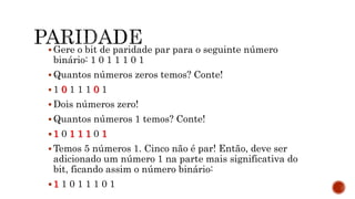 Gere o bit de paridade par para o seguinte número
binário: 1 0 1 1 1 0 1
 Quantos números zeros temos? Conte!
 1 0 1 1 1 0 1
 Dois números zero!
 Quantos números 1 temos? Conte!
 1 0 1 1 1 0 1
 Temos 5 números 1. Cinco não é par! Então, deve ser
adicionado um número 1 na parte mais significativa do
bit, ficando assim o número binário:
 1 1 0 1 1 1 0 1
 
