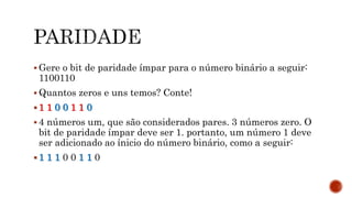  Gere o bit de paridade ímpar para o número binário a seguir:
1100110
 Quantos zeros e uns temos? Conte!
 1 1 0 0 1 1 0
 4 números um, que são considerados pares. 3 números zero. O
bit de paridade ímpar deve ser 1. portanto, um número 1 deve
ser adicionado ao ínicio do número binário, como a seguir:
 1 1 1 0 0 1 1 0
 
