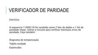 VERIFICADOR DE PARIDADE
Exercício:
A sequencia 11000110 foi recebida como 7 bits de dados e 1 bit de
paridade ímpar. Utilize o circuito para verificar eventuais erros de
paridade. Faça também:
Diagrama de temporização
Tabela verdade
Expressões
 