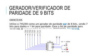 GERADOR/VERIFICADOR DE
PARIDADE DE 9 BITS
EXERCÍCIOS
Utilize o 74S280 como um gerador de paridade par de 8 bits, sendo 7
bits para dados e 1 bit para paridade. Gere o bit de paridade para
1111110. O número total de 1’s é par, PORTANTO, 01111110.
 
