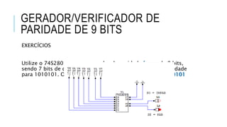 GERADOR/VERIFICADOR DE
PARIDADE DE 9 BITS
EXERCÍCIOS
Utilize o 74S280 como um gerador de paridade ímpar de 8 bits,
sendo 7 bits de dados e 1 bit de paridade. Gere o bit de paridade
para 1010101. O número total de 1’s é par, portanto, 11010101
 