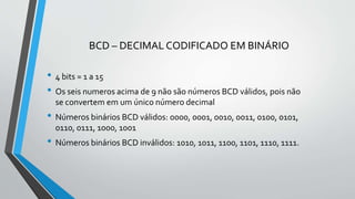BCD – DECIMAL CODIFICADO EM BINÁRIO
• 4 bits = 1 a 15
• Os seis numeros acima de 9 não são números BCD válidos, pois não
se convertem em um único número decimal
• Números binários BCD válidos: 0000, 0001, 0010, 0011, 0100, 0101,
0110, 0111, 1000, 1001
• Números binários BCD inválidos: 1010, 1011, 1100, 1101, 1110, 1111.
 