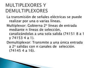 La transmisión de señales eléctricas se puede
realizar por una o varias líneas.
Multiplexor: Gobierna 2n líneas de entrada
mediante n líneas de selección,
canalizándolas a una sola salida (74151 8 a 1
y 74153 4 a 1).
Demultiplexor: Transmite a una única entrada
a 2n salidas con n canales de selección.
(74145 4 a 16).