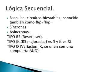  Basculas, circuitos biestables, conocido
también como flip-flop.
Síncronas.
Asíncronas.
TIPO RS (Reset- set).
TIPO JK.(RS mejorada, J es S y K es R)
TIPO D (Variación JK, se unen con una
compuerta AND).