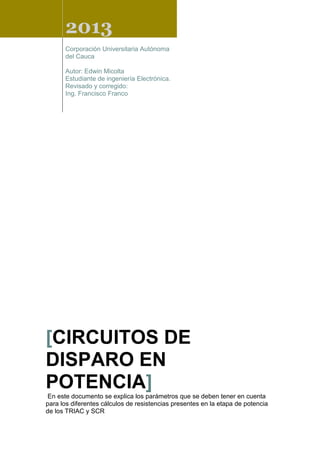 2013
Corporación Universitaria Autónoma
del Cauca
Autor: Edwin Micolta
Estudiante de ingeniería Electrónica.
Revisado y corregido:
Ing. Francisco Franco
[CIRCUITOS DE
DISPARO EN
POTENCIA]
En este documento se explica los parámetros que se deben tener en cuenta
para los diferentes cálculos de resistencias presentes en la etapa de potencia
de los TRIAC y SCR
 