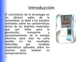 Introducción
El crecimiento de la tecnología en
los    últimos     siglos     de    la
humanidad, se debe a los estudios
realizados sobre las características
físicas de los distintos materiales
que      son    útiles     para     la
generación,        transporte        y
aprovechamiento de la energía
eléctrica, pero esto no seria
posible     sin    los     resultados
obtenidos         por        modelos
matemáticos aplicados sobre los
mismos       para      analizar    su
comportamiento.
                                         3
 