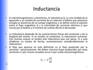 Inductancia
• En electromagnetismo y electrónica, la inductancia (), es una medida de la
  oposición a un cambio de corriente de un inductor o bobina que almacena
  energía en presencia de un campo magnético, y se define como la relación
  entre el flujo magnético () y la intensidad de corriente eléctrica () que
  circula por la bobina y el número de vueltas (N) de el devanado:

• La inductancia depende de las características físicas del conductor y de la
  longitud del mismo. Si se enrolla un conductor, la inductancia aumenta.
  Con muchas espiras se tendrá más inductancia que con pocas. Si a esto
  añadimos un núcleo de ferrita, aumentaremos considerablemente la
  inductancia.
• El flujo que aparece en esta definición es el flujo producido por la
  corriente exclusivamente. No deben incluirse flujos producidos por otras
  corrientes ni por imanes situados cerca ni por ondas electromagnéticas.




                                                                            5
 