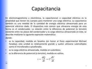 Capacitancia
En electromagnetismo y electrónica, la capacitancia1 o capacidad eléctrica es la
propiedad que tienen los cuerpos para mantener una carga eléctrica. La capacitancia
también es una medida de la cantidad de energía eléctrica almacenada para un
potencial eléctrico dado. El dispositivo más común que almacena energía de esta
forma es el condensador. La relación entre la diferencia de potencial (o tensión)
existente entre las placas del condensador y la carga eléctrica almacenada en éste, se
describe mediante la siguiente expresión matemática:
donde:
• es la capacidad, medida en faradios (en honor al físico experimental Michael
    Faraday); esta unidad es relativamente grande y suelen utilizarse submúltiplos
    como el microfaradio o picofaradio.
• es la carga eléctrica almacenada, medida en culombios;
• es la diferencia de potencial (o tensión), medida en voltios.




                                                                                     6
 
