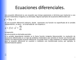 Ecuaciones diferenciales.
Una ecuación diferencial es una ecuación que incluye expresiones o términos que involucran a una
función matemática incógnita y sus derivadas. Algunos ejemplos de ecuaciones diferenciales son:


es una ecuación diferencial ordinaria, donde representa una función no especificada de la variable
independiente , es decir, , es la derivada de con respecto a .



La expresión
es una ecuación en derivadas parciales.
A la variable dependiente también se le llama función incógnita (desconocida). La resolución de
ecuaciones diferenciales es un tipo de problema matemático que consiste en buscar una función que
cumpla una determinada ecuación diferencial. Se puede llevar a cabo mediante un método específico
para la ecuación diferencial en cuestión o mediante una transformada (como, por ejemplo, la
transformada de Laplace.




                                                                                                 7
 