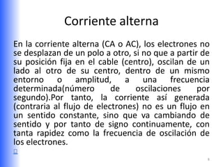 Corriente alterna
En la corriente alterna (CA o AC), los electrones no
se desplazan de un polo a otro, si no que a partir de
su posición fija en el cable (centro), oscilan de un
lado al otro de su centro, dentro de un mismo
entorno o amplitud, a una frecuencia
determinada(número         de    oscilaciones     por
segundo).Por tanto, la corriente así generada
(contraria al flujo de electrones) no es un flujo en
un sentido constante, sino que va cambiando de
sentido y por tanto de signo continuamente, con
tanta rapidez como la frecuencia de oscilación de
los electrones.
                                                    8
 
