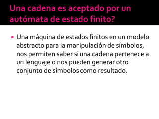  Una máquina de estados finitos en un modelo
abstracto para la manipulación de símbolos,
nos permiten saber si una cadena pertenece a
un lenguaje o nos pueden generar otro
conjunto de símbolos como resultado.
 