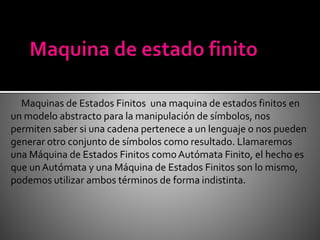 Maquinas de Estados Finitos una maquina de estados finitos en
un modelo abstracto para la manipulación de símbolos, nos
permiten saber si una cadena pertenece a un lenguaje o nos pueden
generar otro conjunto de símbolos como resultado. Llamaremos
una Máquina de Estados Finitos comoAutómata Finito, el hecho es
que unAutómata y una Máquina de Estados Finitos son lo mismo,
podemos utilizar ambos términos de forma indistinta.
 