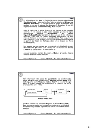 La estructura de una MSS se constituye por un conjunto de Circuitos
Combinatoriales y algunos flip-flops que constituyen el Bloque de
Memoria de Estados. El circuito recibe un grupo de entradas In y
produce otro grupo de salidas Out. Los valores de salidas de los flip-
flops representan el Estado Presente y.H del circuito.

Bajo el control de la señal de Clock, las salidas de los flip-flops
cambian de un estado a otro, éstos estados generan la lógica
combinatorial       llamada      Decodificador        de      Estado
Siguiente/Decodificador de Entrada dependiendo de los valores de
entradas y del valor de Estado Presente realimentado. De esta
manera el circuito se mueve de un estado al otro. Para asegurar que
solo una transición de un estado al otro puede tener lugar durante de
un periodo de Clock, los flip-flops deben ser de disparo por flanco
(edge-triggered).

Las salidas son generadas por otro circuito combinatorial llamado
Decodificador de Salida. Las salidas son una función de Estado
Presente de los flip-flops y de las entradas In.

Aunque las salidas siempre dependen del Estado presente, ellas no
siempre dependen de las entradas.
                                                                     3




Para diferenciar entre estas dos posibilidades es acostumbrado
llamar a la MSS de la figura anterior “Maquina modelo Mealy” y al
de la siguiente figura “Maquina modelo Moore” en honor a George
Mealy y Edward Moore que investigaron la conducta de estos
circuitos en los años 1950s.




Los MSS también son llamados Maquinas de Estado Finito (MEF).
Este nombre deriva del hecho que el comportamiento funcional de
estos circuitos puede ser representado con un número finito de los
estados.

                                                                     4




                                                                         2
 