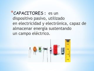 *CAPACITORES : es un
dispositivo pasivo, utilizado
en electricidad y electrónica, capaz de
almacenar energía sustentando
un campo eléctrico.
 