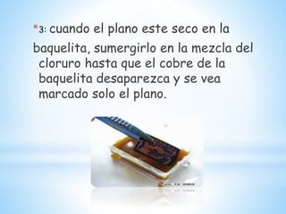 *3: cuando el plano este seco en la
baquelita, sumergirlo en la mezcla del
cloruro hasta que el cobre de la
baquelita desaparezca y se vea
marcado solo el plano.
 
