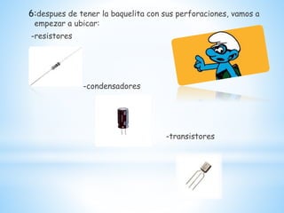 6:despues de tener la baquelita con sus perforaciones, vamos a
empezar a ubicar:
-resistores
-condensadores
-transistores
 