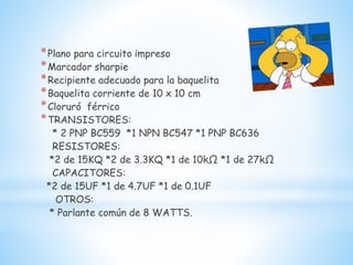 *Plano para circuito impreso
*Marcador sharpie
*Recipiente adecuado para la baquelita
*Baquelita corriente de 10 x 10 cm
*Cloruró férrico
*TRANSISTORES:
* 2 PNP BC559 *1 NPN BC547 *1 PNP BC636
RESISTORES:
*2 de 15KQ *2 de 3.3KQ *1 de 10kΩ *1 de 27kΩ
CAPACITORES:
*2 de 15UF *1 de 4.7UF *1 de 0.1UF
OTROS:
* Parlante común de 8 WATTS.
 