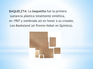 BAQUELITA: La baquelita fue la primera
sustancia plástica totalmente sintética,
en 1907 y nombrada así en honor a su creador,
Leo Baekeland (el Premio Nobel en Química).
 