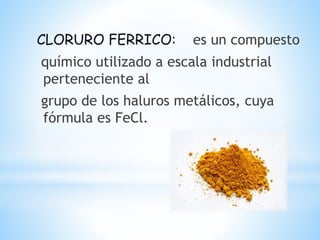 CLORURO FERRICO: es un compuesto
químico utilizado a escala industrial
perteneciente al
grupo de los haluros metálicos, cuya
fórmula es FeCl.
 