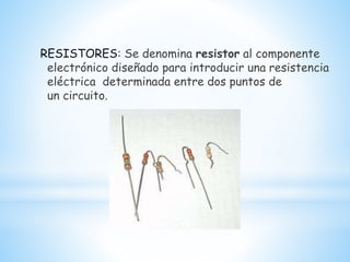 RESISTORES: Se denomina resistor al componente
electrónico diseñado para introducir una resistencia
eléctrica determinada entre dos puntos de
un circuito.
 