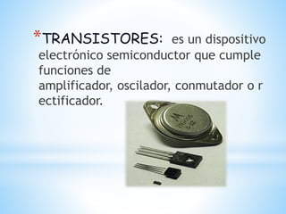 *TRANSISTORES: es un dispositivo
electrónico semiconductor que cumple
funciones de
amplificador, oscilador, conmutador o r
ectificador.
 