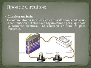  Circuitos en Serie:
En los circuitos en serie los elementos están conectados uno
a continuación del otro. Solo hay un camino por el que pasa
la corriente eléctrica. La conexión en serie es poco
frecuente.
 