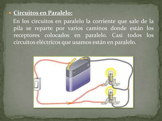  Circuitos en Paralelo:
En los circuitos en paralelo la corriente que sale de la
pila se reparte por varios caminos donde están los
receptores colocados en paralelo. Casi todos los
circuitos eléctricos que usamos están en paralelo.
 