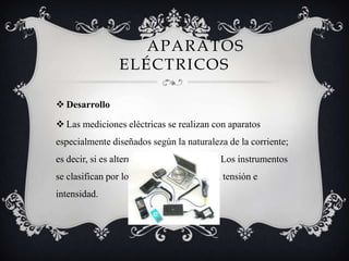 APARATOS
ELÉCTRICOS
 Desarrollo
 Las mediciones eléctricas se realizan con aparatos
especialmente diseñados según la naturaleza de la corriente;
es decir, si es alterna, continua o pulsante. Los instrumentos
se clasifican por los parámetros de voltaje, tensión e
intensidad.
 