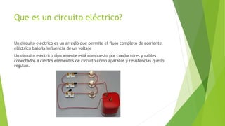 Que es un circuito eléctrico?
Un circuito eléctrico es un arreglo que permite el flujo completo de corriente
eléctrica bajo la influencia de un voltaje
Un circuito eléctrico típicamente está compuesto por conductores y cables
conectados a ciertos elementos de circuito como aparatos y resistencias que lo
regulan.