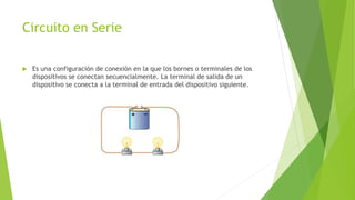 Circuito en Serie
Es una configuración de conexión en la que los bornes o terminales de los
dispositivos se conectan secuencialmente. La terminal de salida de un
dispositivo se conecta a la terminal de entrada del dispositivo siguiente.