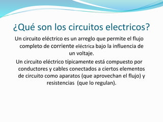 ¿Qué son los circuitos electricos? 
Un circuito eléctrico es un arreglo que permite el flujo 
completo de corriente eléctrica bajo la influencia de 
un voltaje. 
Un circuito eléctrico típicamente está compuesto por 
conductores y cables conectados a ciertos elementos 
de circuito como aparatos (que aprovechan el flujo) y 
resistencias (que lo regulan). 
 