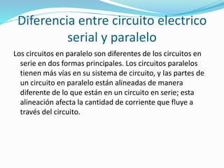 Diferencia entre circuito electrico 
serial y paralelo 
Los circuitos en paralelo son diferentes de los circuitos en 
serie en dos formas principales. Los circuitos paralelos 
tienen más vías en su sistema de circuito, y las partes de 
un circuito en paralelo están alineadas de manera 
diferente de lo que están en un circuito en serie; esta 
alineación afecta la cantidad de corriente que fluye a 
través del circuito. 
 