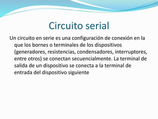 Circuito serial 
Un circuito en serie es una configuración de conexión en la 
que los bornes o terminales de los dispositivos 
(generadores, resistencias, condensadores, interruptores, 
entre otros) se conectan secuencialmente. La terminal de 
salida de un dispositivo se conecta a la terminal de 
entrada del dispositivo siguiente 
 