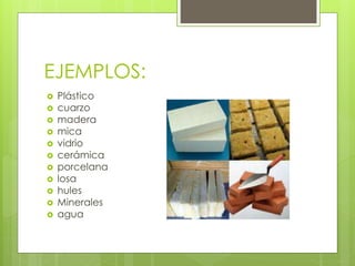 EJEMPLOS:
Plástico
cuarzo
madera
mica
vidrio
cerámica
porcelana
losa
hules
Minerales
agua