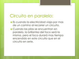Circuito en paralelo:
Es cuando la electricidad viaja por mas
de un camino al recorrer un circuito.
Cuando las pilas se encuentran en
paralelo, la brillantez del foco será la
misma, pero el foco durará mas tiempo
encendido en este circuito que en el
circuito en serie.
