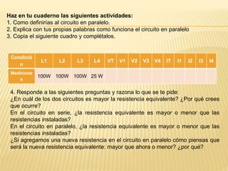 Haz en tu cuaderno las siguientes actividades:
1. Como definirías al circuito en paralelo.
2. Explica con tus propias palabras como funciona el circuito en paralelo
3. Copia el siguiente cuadro y complétalos.
Condició
n
L1 L2 L3 L4 VT V1 V2 V3 V4 IT I1 I2 I3 I4
Medicione
s
100W 100W 100W 25 W
4. Responde a las siguientes preguntas y razona lo que se te pide:
¿En cuál de los dos circuitos es mayor la resistencia equivalente? ¿Por qué crees
que ocurre?
En el circuito en serie, ¿la resistencia equivalente es mayor o menor que las
resistencias instaladas?
En el circuito en paralelo, ¿la resistencia equivalente es mayor o menor que las
resistencias instaladas?
¿Si agregamos una nueva resistencia en el circuito en paralelo cómo piensas que
será la nueva resistencia equivalente: mayor que ahora o menor? ¿por qué?
 