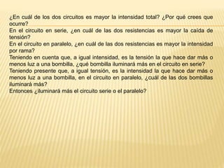 ¿En cuál de los dos circuitos es mayor la intensidad total? ¿Por qué crees que
ocurre?
En el circuito en serie, ¿en cuál de las dos resistencias es mayor la caída de
tensión?
En el circuito en paralelo, ¿en cuál de las dos resistencias es mayor la intensidad
por rama?
Teniendo en cuenta que, a igual intensidad, es la tensión la que hace dar más o
menos luz a una bombilla, ¿qué bombilla iluminará más en el circuito en serie?
Teniendo presente que, a igual tensión, es la intensidad la que hace dar más o
menos luz a una bombilla, en el circuito en paralelo, ¿cuál de las dos bombillas
iluminará más?
Entonces ¿iluminará más el circuito serie o el paralelo?
 