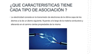 ¿QUE CARACTERISTICAS TIENE
CADA TIPO DE ASOCIACIÓN ?
• La electricidad consiste en la transmisión de electrones de la última capa de los
átomos a la de un átomo siguiente, fluyendo a lo largo de la materia conductora y
alterando en el camino ciertas propiedades de la misma.
 
