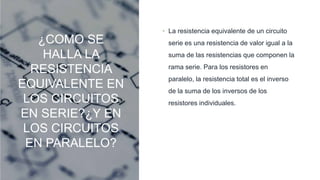 ¿COMO SE
HALLA LA
RESISTENCIA
EQUIVALENTE EN
LOS CIRCUITOS
EN SERIE?¿Y EN
LOS CIRCUITOS
EN PARALELO?
• La resistencia equivalente de un circuito
serie es una resistencia de valor igual a la
suma de las resistencias que componen la
rama serie. Para los resistores en
paralelo, la resistencia total es el inverso
de la suma de los inversos de los
resistores individuales.
 