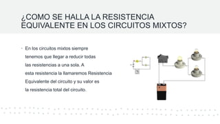 ¿COMO SE HALLA LA RESISTENCIA
EQUIVALENTE EN LOS CIRCUITOS MIXTOS?
• En los circuitos mixtos siempre
tenemos que llegar a reducir todas
las resistencias a una sola. A
esta resistencia la llamaremos Resistencia
Equivalente del circuito y su valor es
la resistencia total del circuito.
 