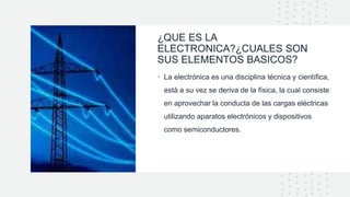 ¿QUE ES LA
ELECTRONICA?¿CUALES SON
SUS ELEMENTOS BASICOS?
• La electrónica es una disciplina técnica y científica,
está a su vez se deriva de la física, la cual consiste
en aprovechar la conducta de las cargas eléctricas
utilizando aparatos electrónicos y dispositivos
como semiconductores.
 