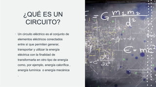 ¿QUÉ ES UN
CIRCUITO?
• Un circuito eléctrico es el conjunto de
elementos eléctricos conectados
entre sí que permiten generar,
transportar y utilizar la energía
eléctrica con la finalidad de
transformarla en otro tipo de energía
como, por ejemplo, energía calorífica ,
energía lumínica o energía mecánica
.
 