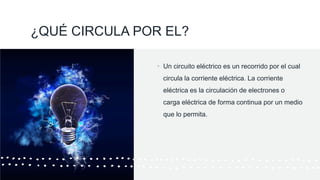 ¿QUÉ CIRCULA POR EL?
• Un circuito eléctrico es un recorrido por el cual
circula la corriente eléctrica. La corriente
eléctrica es la circulación de electrones o
carga eléctrica de forma continua por un medio
que lo permita.
 