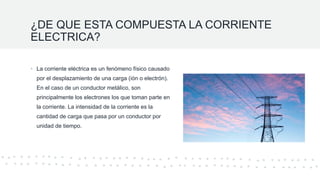 ¿DE QUE ESTA COMPUESTA LA CORRIENTE
ELECTRICA?
• La corriente eléctrica es un fenómeno físico causado
por el desplazamiento de una carga (ión o electrón).
En el caso de un conductor metálico, son
principalmente los electrones los que toman parte en
la corriente. La intensidad de la corriente es la
cantidad de carga que pasa por un conductor por
unidad de tiempo.
 
